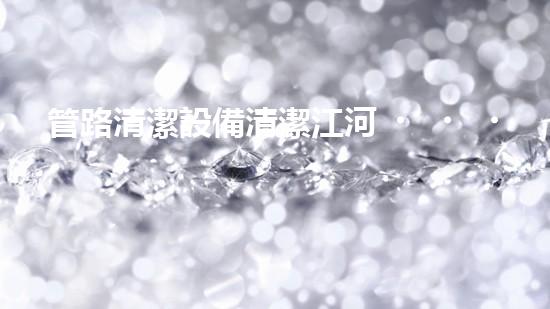 管路清潔設備清潔江河，重塑大自然的秘密武器是什么？
